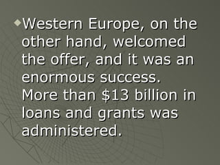 Western Europe, on the other hand, welcomed the offer, and it was an enormous success.  More than $13 billion in loans and grants was administered. 