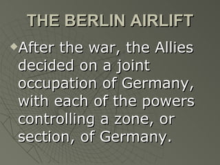 THE BERLIN AIRLIFT After the war, the Allies decided on a joint occupation of Germany, with each of the powers controlling a zone, or section, of Germany. 