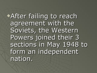 After failing to reach agreement with the Soviets, the Western Powers joined their 3 sections in May 1948 to form an independent nation. 
