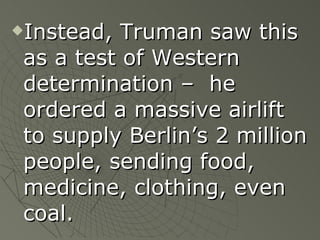 Instead, Truman saw this as a test of Western determination –  he ordered a massive airlift to supply Berlin’s 2 million people, sending food, medicine, clothing, even coal. 