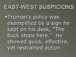 EAST-WEST SUSPICIONS Truman’s policy was exemplified by a sign he kept on his desk, “The buck stops here.”  He showed quick, effective, yet restrained action. 