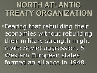 NORTH ATLANTIC TREATY ORGANIZATION Fearing that rebuilding their economies without rebuilding their military strength might invite Soviet aggression, 5 Western European states formed an alliance in 1948. 