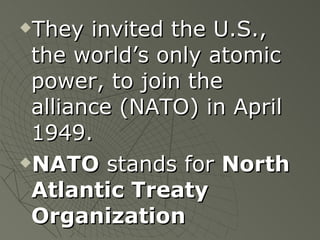 They invited the U.S., the world’s only atomic power, to join the alliance (NATO) in April 1949. NATO  stands for  North Atlantic Treaty Organization 