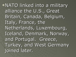 NATO linked into a military alliance the U.S., Great Britain, Canada, Belgium, Italy, France, the Netherlands, Luxembourg, Iceland, Denmark, Norway, and Portugal.  Greece, Turkey, and West Germany joined later. 