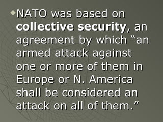 NATO was based on  collective security , an agreement by which “an armed attack against one or more of them in Europe or N. America shall be considered an attack on all of them.” 
