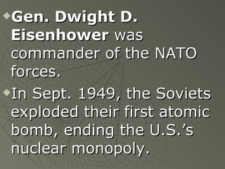 Gen. Dwight D. Eisenhower  was commander of the NATO forces. In Sept. 1949, the Soviets exploded their first atomic bomb, ending the U.S.’s nuclear monopoly. 