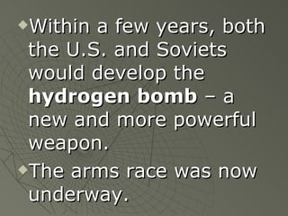 Within a few years, both the U.S. and Soviets would develop the  hydrogen bomb  – a new and more powerful weapon. The arms race was now underway. 
