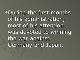 During the first months of his administration, most of his attention was devoted to winning the war against Germany and Japan. 
