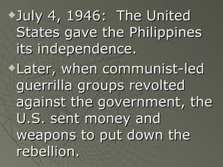 July 4, 1946:  The United States gave the Philippines its independence. Later, when communist-led guerrilla groups revolted against the government, the U.S. sent money and weapons to put down the rebellion. 