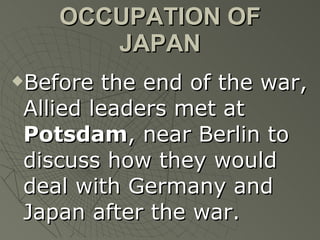 OCCUPATION OF JAPAN Before the end of the war, Allied leaders met at  Potsdam , near Berlin to discuss how they would deal with Germany and Japan after the war. 