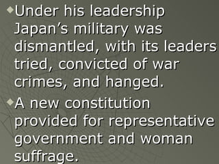Under his leadership Japan’s military was dismantled, with its leaders tried, convicted of war crimes, and hanged. A new constitution provided for representative government and woman suffrage. 