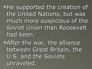 He supported the creation of the United Nations, but was much more suspicious of the Soviet Union than Roosevelt had been. After the war, the alliance between Great Britain, the U.S. and the Soviets unraveled. 