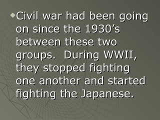 Civil war had been going on since the 1930’s between these two groups.  During WWII, they stopped fighting one another and started fighting the Japanese. 