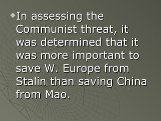 In assessing the Communist threat, it was determined that it was more important to save W. Europe from Stalin than saving China from Mao. 