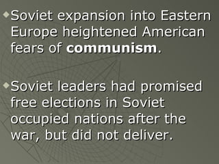 Soviet expansion into Eastern Europe heightened American fears of  communism . Soviet leaders had promised free elections in Soviet occupied nations after the war, but did not deliver.   