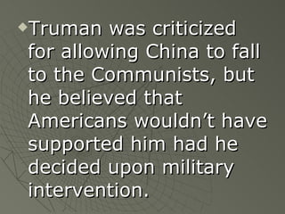 Truman was criticized for allowing China to fall to the Communists, but he believed that Americans wouldn’t have supported him had he decided upon military intervention. 