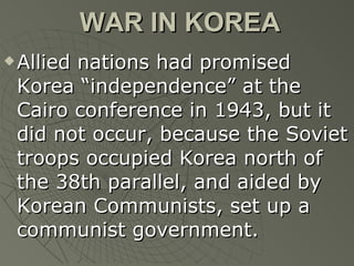 WAR IN KOREA Allied nations had promised Korea “independence” at the Cairo conference in 1943, but it did not occur, because the Soviet troops occupied Korea north of the 38th parallel, and aided by Korean Communists, set up a communist government. 
