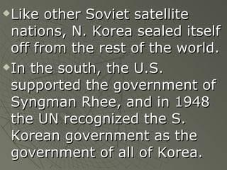 Like other Soviet satellite nations, N. Korea sealed itself off from the rest of the world. In the south, the U.S. supported the government of Syngman Rhee, and in 1948 the UN recognized the S. Korean government as the government of all of Korea. 