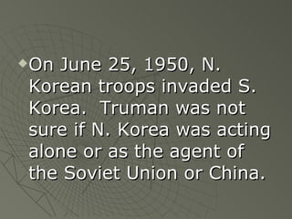 On June 25, 1950, N. Korean troops invaded S. Korea.  Truman was not sure if N. Korea was acting alone or as the agent of the Soviet Union or China. 