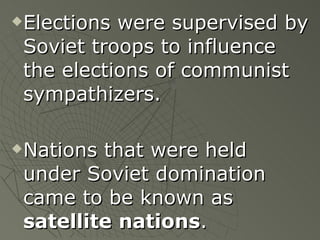 Elections were supervised by Soviet troops to influence the elections of communist sympathizers. Nations that were held under Soviet domination came to be known as  satellite   nations .   