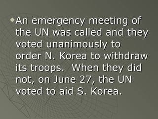 An emergency meeting of the UN was called and they voted unanimously to order N. Korea to withdraw its troops.  When they did not, on June 27, the UN voted to aid S. Korea. 