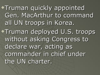 Truman quickly appointed Gen. MacArthur to command all UN troops in Korea.  Truman deployed U.S. troops without asking Congress to declare war, acting as commander in chief under the UN charter. 