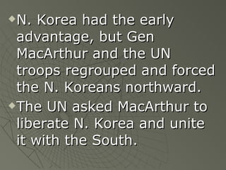 N. Korea had the early advantage, but Gen MacArthur and the UN troops regrouped and forced the N. Koreans northward. The UN asked MacArthur to liberate N. Korea and unite it with the South.   