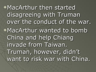 MacArthur then started disagreeing with Truman over the conduct of the war. MacArthur wanted to bomb China and help Chiang invade from Taiwan.  Truman, however, didn’t want to risk war with China. 