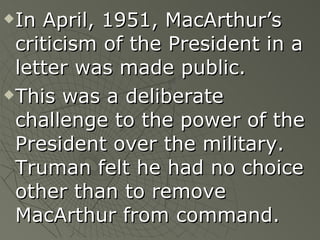 In April, 1951, MacArthur’s criticism of the President in a letter was made public. This was a deliberate challenge to the power of the President over the military.  Truman felt he had no choice other than to remove MacArthur from command. 