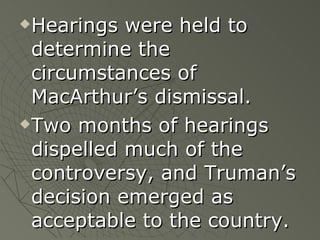 Hearings were held to determine the circumstances of MacArthur’s dismissal.  Two months of hearings dispelled much of the controversy, and Truman’s decision emerged as acceptable to the country. 