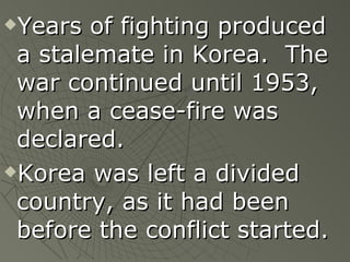 Years of fighting produced a stalemate in Korea.  The war continued until 1953, when a cease-fire was declared. Korea was left a divided country, as it had been before the conflict started. 