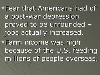 Fear that Americans had of a post-war depression proved to be unfounded – jobs actually increased.  Farm income was high because of the U.S. feeding millions of people overseas. 