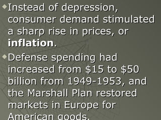 Instead of depression, consumer demand stimulated a sharp rise in prices, or  inflation . Defense spending had increased from $15 to $50 billion from 1949-1953, and the Marshall Plan restored markets in Europe for American goods. 