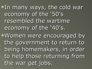 In many ways, the cold war economy of the ‘50’s resembled the wartime economy of the ‘40’s. Women were encouraged by the government to return to being homemakers, in order to help those returning from the war get jobs.   