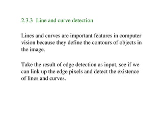 2.3.3 Line and curve detection

Lines and curves are important features in computer
vision because they define the contours of objects in
the image.

Take the result of edge detection as input, see if we
can link up the edge pixels and detect the existence
of lines and curves.
 