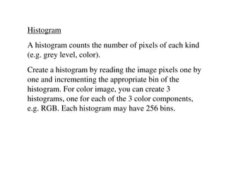 Histogram
A histogram counts the number of pixels of each kind
(e.g. grey level, color).
Create a histogram by reading the image pixels one by
one and incrementing the appropriate bin of the
histogram. For color image, you can create 3
histograms, one for each of the 3 color components,
e.g. RGB. Each histogram may have 256 bins.
 