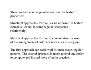 There are two main approaches to describe texture
properties:

Structural approach – texture is a set of primitive texture
elements (texels) in some regular or repeated
relationship.

Statistical approach – texture is a quantitative measure
of the arrangement of colors or intensities in a region.

The first approach can work well for man-made, regular
patterns. The second approach is more general and easier
to compute and is used more often in practice.
 