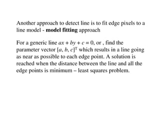 Another approach to detect line is to fit edge pixels to a
line model - model fitting approach

For a generic line ax + by + c = 0, or , find the
parameter vector [a, b, c]T which results in a line going
as near as possible to each edge point. A solution is
reached when the distance between the line and all the
edge points is minimum – least squares problem.
 