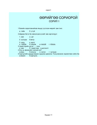сорил1




                          ӨӨРИЙГӨӨ СОРИОРОЙ
                                      СОРИЛ 1

1 Биеийн хөдөлгөөнийхөө явцад үүсгэсэн мөрийг зам гэнэ.
 а. тийм      б. үгүй
2 Дараах багж ба хэмжигдэхүүнийг зөв харгалзуул
 1. зам       а. цаг
 2. хугацаа   б.метр
  3. хурд     в. милл
  а. 1а2б3в   б.1б2а3в     в.1в2а3б   г.1б2в3а
3 траекторийн уртыг …. гэнэ.
  а. зам      б. траектори в.шилжилт  
4 Аль нь физикийн үзэгдэл вэ?
  а.морь      б.секунд     в. салхи   г. хугацаа
5 Сургуулийн урдуур машин хурдлан давхина. Үүнд механик хөдпөлгөөн хийж байна вэ? 
  а.машин     б.сургууль




                                 Хуудас 11
 