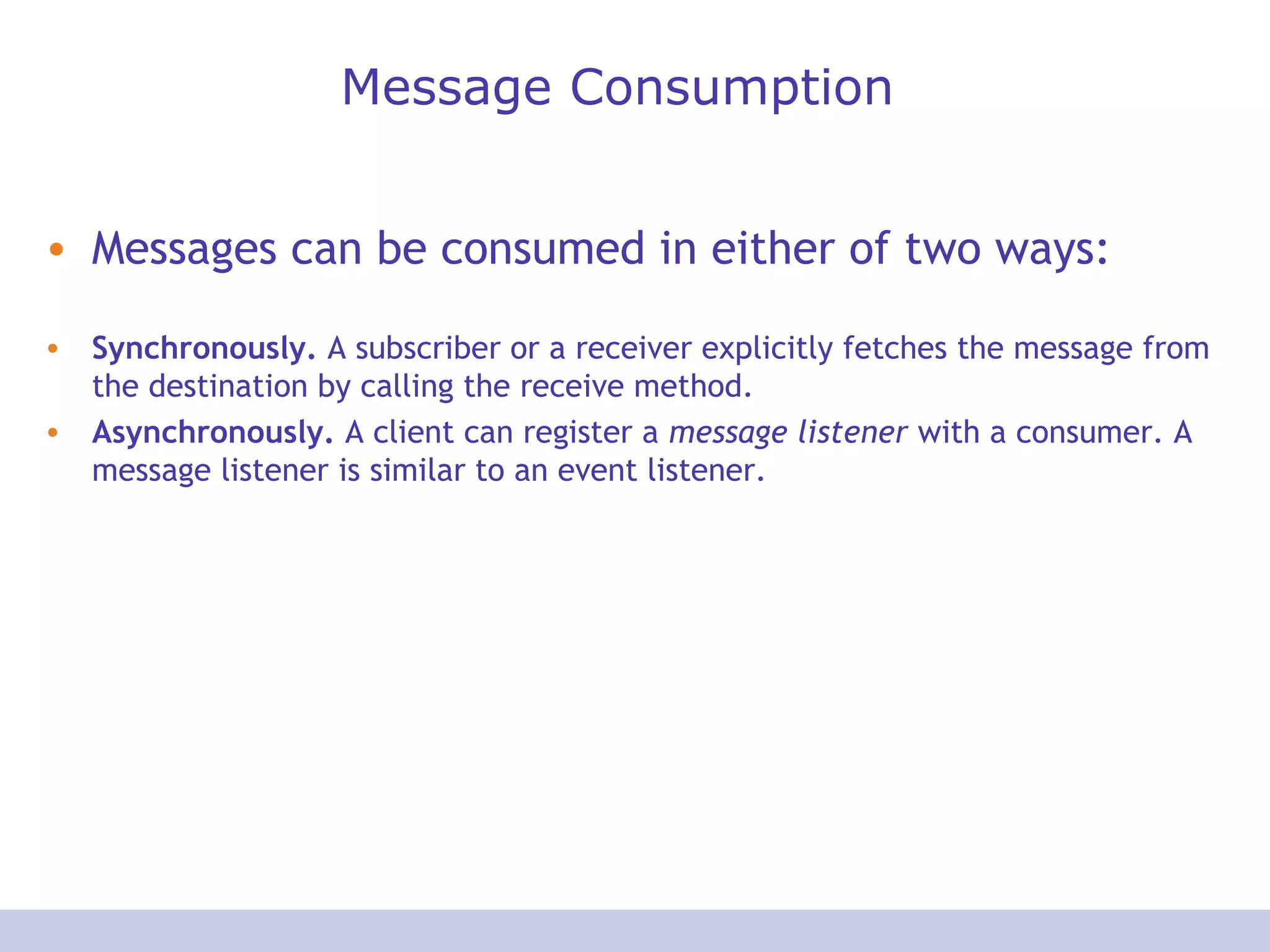 Message Consumption
• Messages can be consumed in either of two ways:
• Synchronously. A subscriber or a receiver explicitly fetches the message from
the destination by calling the receive method.
• Asynchronously. A client can register a message listener with a consumer. A
message listener is similar to an event listener.
 