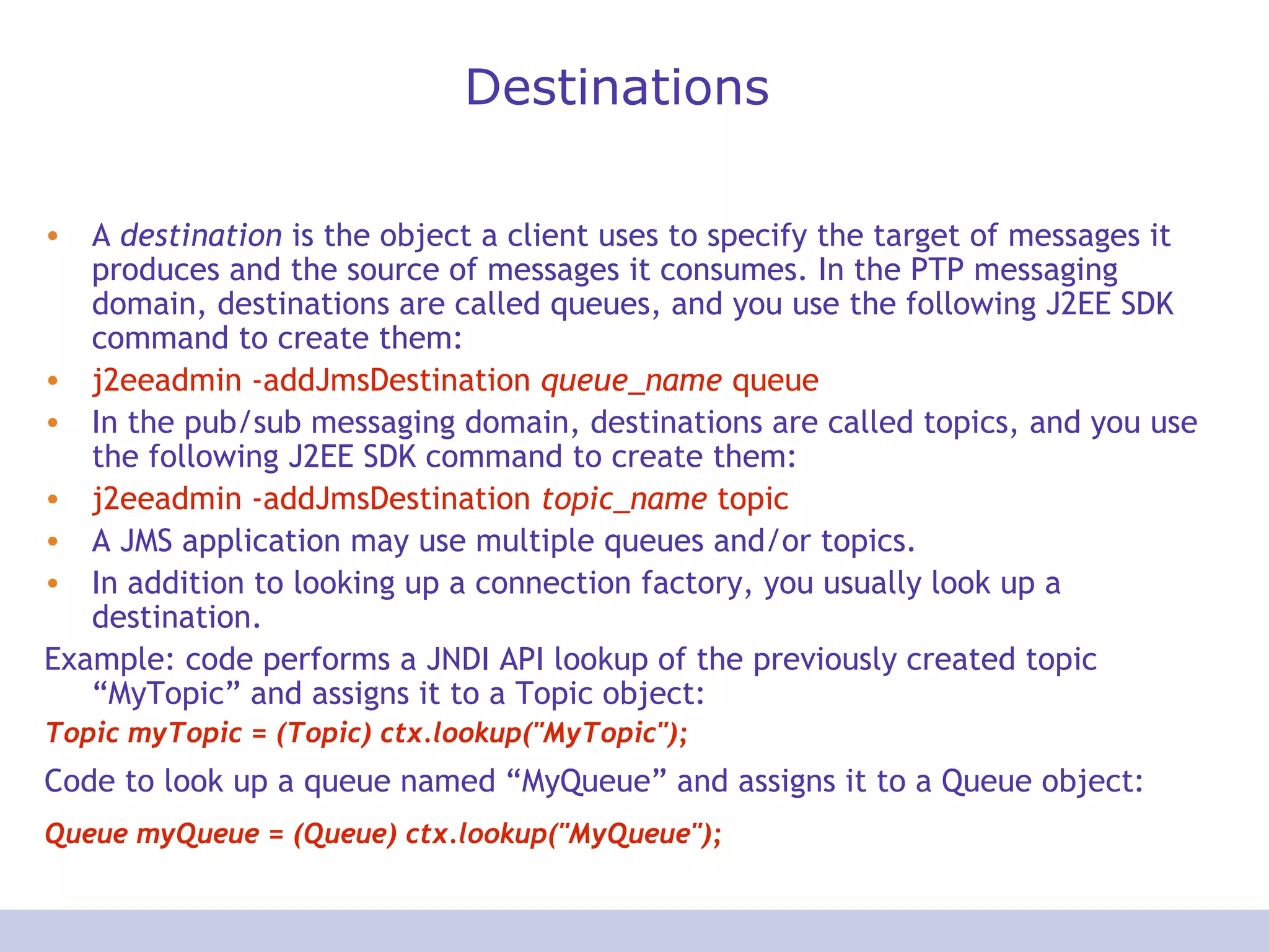 Destinations
• A destination is the object a client uses to specify the target of messages it
produces and the source of messages it consumes. In the PTP messaging
domain, destinations are called queues, and you use the following J2EE SDK
command to create them:
• j2eeadmin -addJmsDestination queue_name queue
• In the pub/sub messaging domain, destinations are called topics, and you use
the following J2EE SDK command to create them:
• j2eeadmin -addJmsDestination topic_name topic
• A JMS application may use multiple queues and/or topics.
• In addition to looking up a connection factory, you usually look up a
destination.
Example: code performs a JNDI API lookup of the previously created topic
“MyTopic” and assigns it to a Topic object:
Topic myTopic = (Topic) ctx.lookup("MyTopic");
Code to look up a queue named “MyQueue” and assigns it to a Queue object:
Queue myQueue = (Queue) ctx.lookup("MyQueue");
 