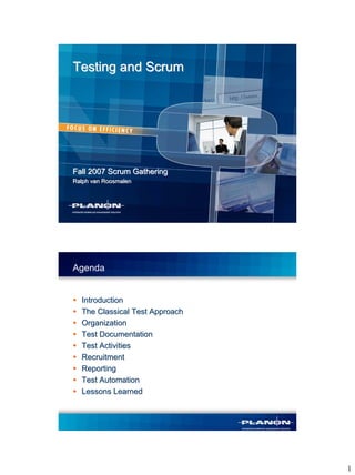Testing and Scrum




Fall 2007 Scrum Gathering
Ralph van Roosmalen




Agenda


  Introduction
  The Classical Test Approach
  Organization
  Test Documentation
  Test Activities
  Recruitment
  Reporting
  Test Automation
  Lessons Learned




                                1
 