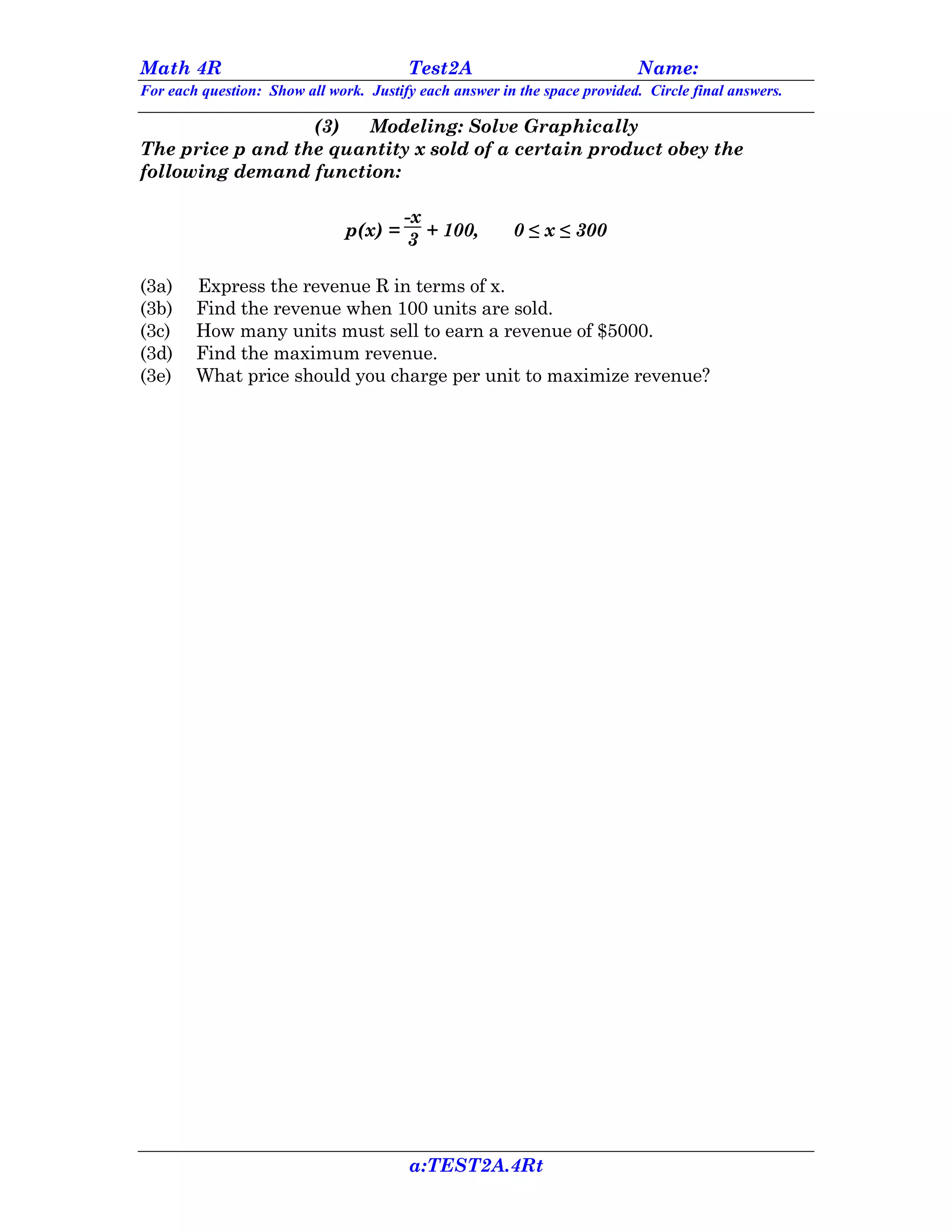 Math 4R                                 Test2A                             Name:
For each question: Show all work. Justify each answer in the space provided. Circle final answers.

                  (3)  Modeling: Solve Graphically
The price p and the quantity x sold of a certain product obey the
following demand function:

                                      -x
                               p(x) = 3 + 100,          0 ≤ x ≤ 300

(3a)    Express the revenue R in terms of x.
(3b)    Find the revenue when 100 units are sold.
(3c)    How many units must sell to earn a revenue of $5000.
(3d)    Find the maximum revenue.
(3e)    What price should you charge per unit to maximize revenue?




                                        a:TEST2A.4Rt
 