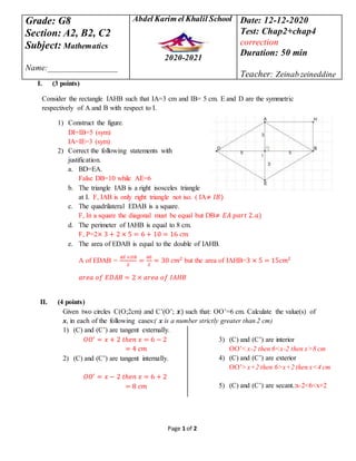 Page 1 of 2
I. (3 points)
Consider the rectangle IAHB such that IA=3 cm and IB= 5 cm. E and D are the symmetric
respectively of A and B with respect to I.
1) Construct the figure.
DI=IB=5 (sym)
IA=IE=3 (sym)
2) Correct the following statements with
justification.
a. BD=EA.
False DB=10 while AE=6
b. The triangle IAB is a right isosceles triangle
at I. F, IAB is only right triangle not iso. ( IA≠ 𝐼𝐵)
c. The quadrilateral EDAB is a square.
F, In a square the diagonal must be equal but DB≠ 𝐸𝐴 𝑝𝑎𝑟𝑡 2. 𝑎)
d. The perimeter of IAHB is equal to 8 cm.
F, P=2× 3 + 2 × 5 = 6 + 10 = 16 𝑐𝑚
e. The area of EDAB is equal to the double of IAHB.
A of EDAB =
𝐴𝐸 ×𝐷𝐵
2
=
60
2
= 30 𝑐𝑚2
but the area of IAHB=3 × 5 = 15𝑐𝑚2
𝑎𝑟𝑒𝑎 𝑜𝑓 𝐸𝐷𝐴𝐵 = 2 × 𝑎𝑟𝑒𝑎 𝑜𝑓 𝐼𝐴𝐻𝐵
II. (4 points)
Given two circles C(O;2cm) and C’(O’; 𝒙) such that: OO’=6 cm. Calculate the value(s) of
x, in each of the following cases:( x is a number strictly greater than 2 cm)
1) (C) and (C’) are tangent externally.
𝑂𝑂′
= 𝑥 + 2 𝑡ℎ𝑒𝑛 𝑥 = 6 − 2
= 4 𝑐𝑚
2) (C) and (C’) are tangent internally.
𝑂𝑂′
= 𝑥 − 2 𝑡ℎ𝑒𝑛 𝑥 = 6 + 2
= 8 𝑐𝑚
3) (C) and (C’) are interior
OO’< x-2 then 6<x-2 then x>8 cm
4) (C) and (C’) are exterior
OO’> x+2 then 6>x+2 then x<4 cm
5) (C) and (C’) are secant.:x-2<6<x+2
Grade: G8
Section: A2, B2, C2
Subject: Mathematics
Name:_________________
Abdel Karim el Khalil School
2020-2021
Date: 12-12-2020
Test: Chap2+chap4
correction
Duration: 50 min
Teacher: Zeinab zeineddine
 