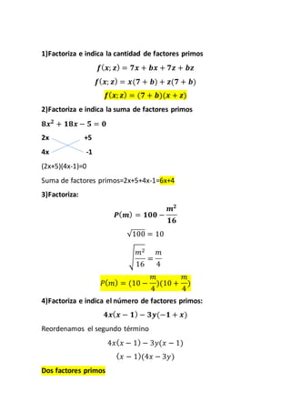 1)Factoriza e indica la cantidad de factores primos
𝒇( 𝒙; 𝒛) = 𝟕𝒙 + 𝒃𝒙 + 𝟕𝒛 + 𝒃𝒛
𝒇( 𝒙; 𝒛) = 𝒙(𝟕 + 𝒃) + 𝒛(𝟕 + 𝒃)
𝒇( 𝒙; 𝒛) = (𝟕 + 𝒃)(𝒙 + 𝒛)
2)Factoriza e indica la suma de factores primos
𝟖𝒙 𝟐
+ 𝟏𝟖𝒙 − 𝟓 = 𝟎
2x +5
4x -1
(2x+5)(4x-1)=0
Suma de factores primos=2x+5+4x-1=6x+4
3)Factoriza:
𝑷( 𝒎) = 𝟏𝟎𝟎 −
𝒎 𝟐
𝟏𝟔
√100 = 10
√
𝑚2
16
=
𝑚
4
𝑃( 𝑚) = (10 −
𝑚
4
)(10 +
𝑚
4
)
4)Factoriza e indica el número de factores primos:
𝟒𝒙( 𝒙 − 𝟏) − 𝟑𝒚(−𝟏 + 𝒙)
Reordenamos el segundo término
4𝑥( 𝑥 − 1) − 3𝑦(𝑥 − 1)
( 𝑥 − 1)(4𝑥 − 3𝑦)
Dos factores primos
 