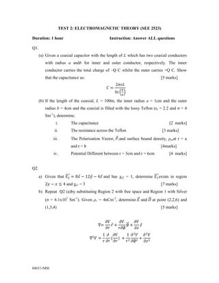 TEST 2: ELECTROMAGNETIC THEORY (SEE 2523)<br />Duration: 1 hour          Instruction: Answer ALL questions<br />Q1.<br />Given a coaxial capacitor with the length of L which has two coaxial conductors with radius a and b for inner and outer conductor, respectively. The inner conductor carries the total charge of –Q C whilst the outer carries +Q C. Show that the capacitance as:         [5 marks]<br />C=2πεLlnba<br />If the length of the coaxial, L = 100m, the inner radius a = 1cm and the outer radius b = 4cm and the coaxial is filled with the lossy Teflon (εr = 2.2 and σ = 4 Sm-1), determine:<br />,[object Object]