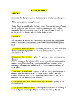 Review for Test 2:
Cardiac:

Remember that the test questions start on material after the vascular section.

-Make sure you know your definitions!

-Know that in terms of feeding the heart tissue, the greatest amount of blood
is delivered to the heart tissue during diastole through the open cardiac
arteries but that during systole, there is no delivery of blood through the
cardiac arteries as they are often occluded during systole

Pacemakers:

-Be very aware of the ions that control depolarization/action potentials in
both the pacemaker/slow-response cells and the pacemaker/fast-response
cells.

1) Pacemaker Action potentials = initiated by closure of any open potassium
channels and opening (briefly) of T-type calcium channels and F-type
sodium channels

2) Pacemaker Depolarization = phase 0 = opening of loner-lasting calcium
channels
(NOTE: remember, the initiation of the action potential and depolarization
requires inward flux of different ions through different channels in the
pacemaker cells due to the intrinsic activity (i.e. spontaneous activity) of
these cells)

3) Pacemaker Repolarization = closure of calcium channels and opening of
outward potassium channels (NOTE: full return to “resting” potential
requires activation of the ion ATPases and transfer of sodium and calcium
out of the cell and potassium into the cell)

4) Non-pacemaker Action Potentials and Depolarization = opening of fast
sodium channels

5) Non-pacemaker Plateau Phase = opening of calcium channels resulting in
a halt in depolarization as positive calcium ions are entering the cell
 