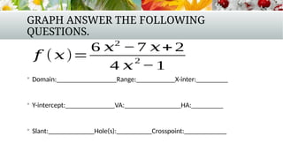 GRAPH ANSWER THE FOLLOWING
QUESTIONS.
 Domain:_________________Range:___________X-inter:_________
 Y-intercept:______________VA:________________HA:_________
 Slant:_____________Hole(s):__________Crosspoint:____________
𝑓 (𝑥)=
6 𝑥2
−7 𝑥+ 2
4 𝑥
2
−1
 