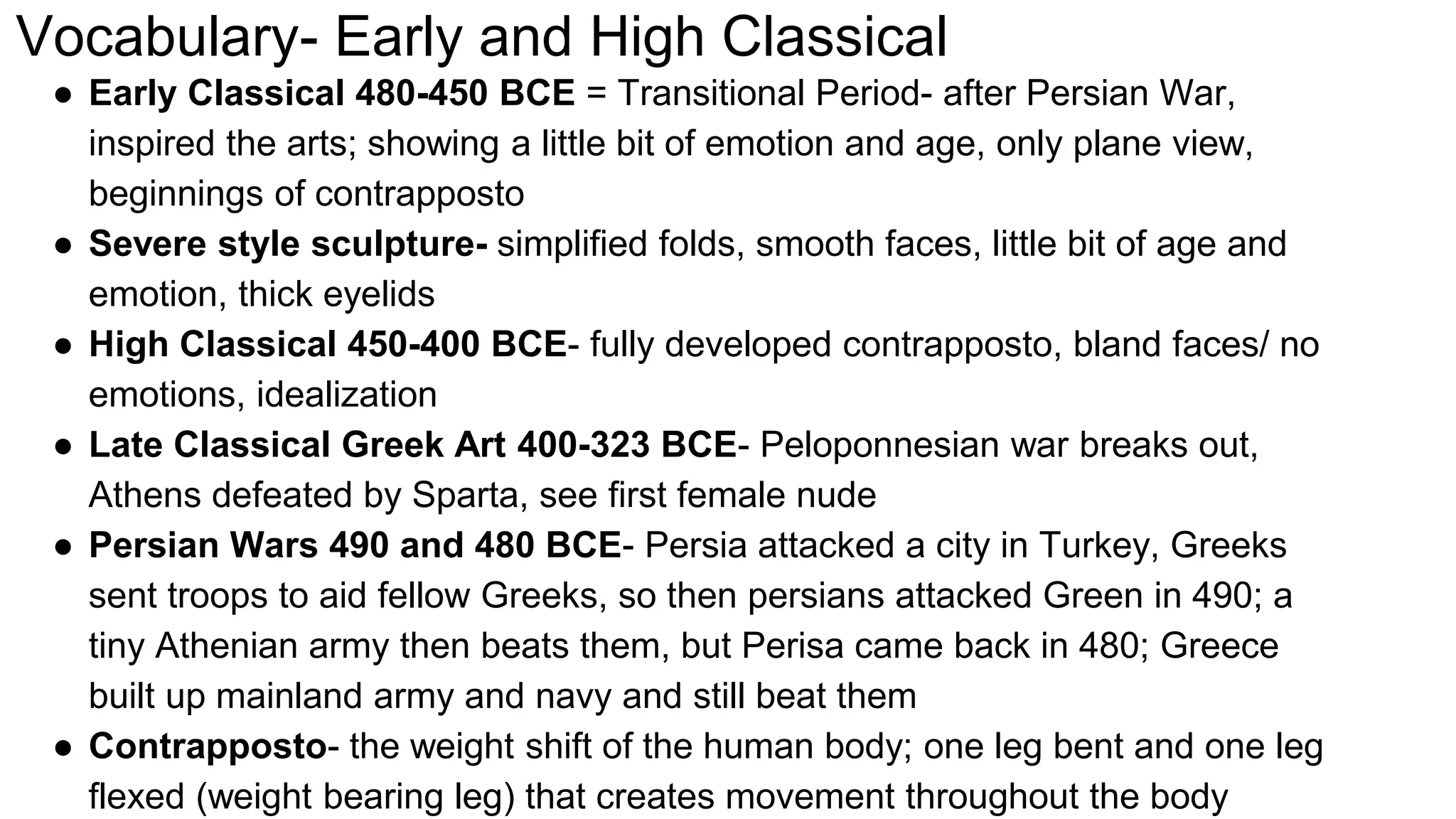 Vocabulary- Early and High Classical
● Early Classical 480-450 BCE = Transitional Period- after Persian War,
inspired the arts; showing a little bit of emotion and age, only plane view,
beginnings of contrapposto
● Severe style sculpture- simplified folds, smooth faces, little bit of age and
emotion, thick eyelids
● High Classical 450-400 BCE- fully developed contrapposto, bland faces/ no
emotions, idealization
● Late Classical Greek Art 400-323 BCE- Peloponnesian war breaks out,
Athens defeated by Sparta, see first female nude
● Persian Wars 490 and 480 BCE- Persia attacked a city in Turkey, Greeks
sent troops to aid fellow Greeks, so then persians attacked Green in 490; a
tiny Athenian army then beats them, but Perisa came back in 480; Greece
built up mainland army and navy and still beat them
● Contrapposto- the weight shift of the human body; one leg bent and one leg
flexed (weight bearing leg) that creates movement throughout the body
 