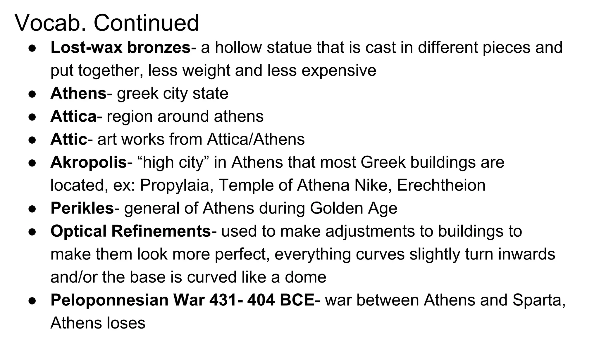 Vocab. Continued
● Lost-wax bronzes- a hollow statue that is cast in different pieces and
put together, less weight and less expensive
● Athens- greek city state
● Attica- region around athens
● Attic- art works from Attica/Athens
● Akropolis- “high city” in Athens that most Greek buildings are
located, ex: Propylaia, Temple of Athena Nike, Erechtheion
● Perikles- general of Athens during Golden Age
● Optical Refinements- used to make adjustments to buildings to
make them look more perfect, everything curves slightly turn inwards
and/or the base is curved like a dome
● Peloponnesian War 431- 404 BCE- war between Athens and Sparta,
Athens loses
 
